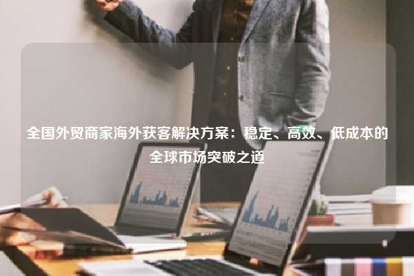 全国外贸商家海外获客解决方案：稳定、高效、低成本的全球市场突破之道