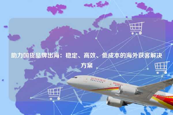 助力国货品牌出海：稳定、高效、低成本的海外获客解决方案