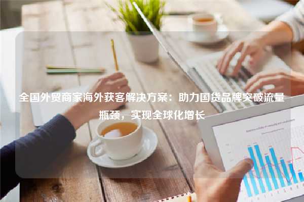 全国外贸商家海外获客解决方案：助力国货品牌突破流量瓶颈，实现全球化增长
