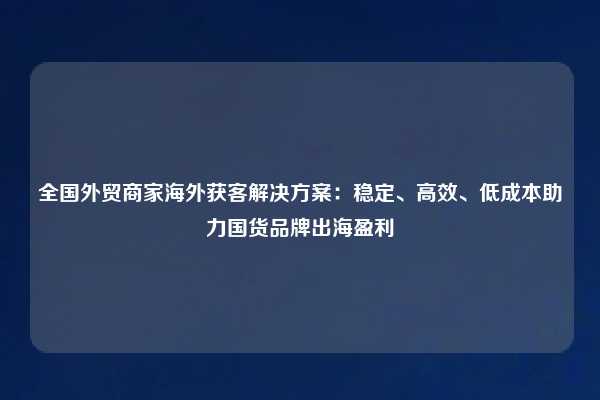 全国外贸商家海外获客解决方案：稳定、高效、低成本助力国货品牌出海盈利