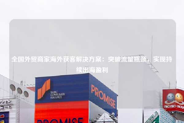 全国外贸商家海外获客解决方案：突破流量瓶颈，实现持续出海盈利