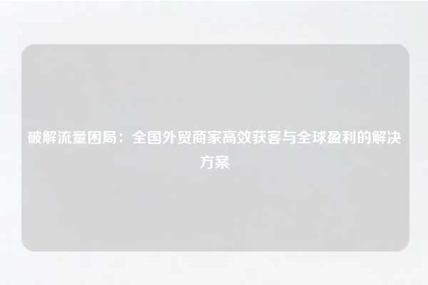 破解流量困局：全国外贸商家高效获客与全球盈利的解决方案