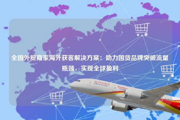 全国外贸商家海外获客解决方案：助力国货品牌突破流量瓶颈，实现全球盈利