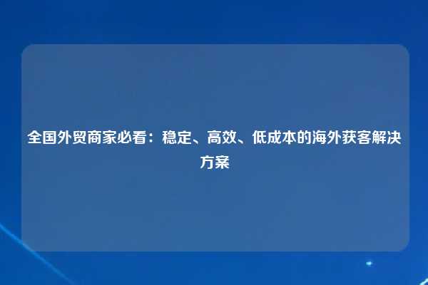 全国外贸商家必看：稳定、高效、低成本的海外获客解决方案