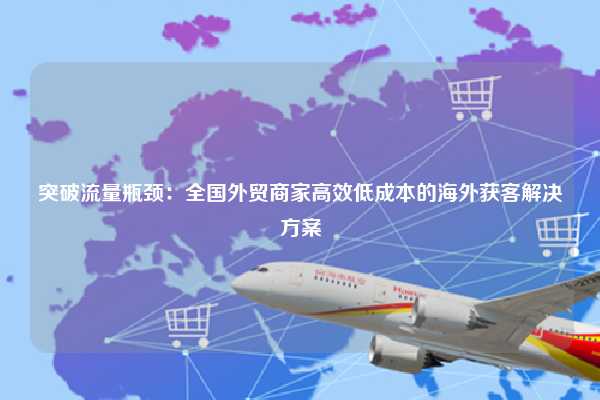 突破流量瓶颈：全国外贸商家高效低成本的海外获客解决方案