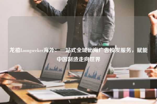 龙禧Loongseeker海外：一站式全域出海广告投发服务，赋能中国制造走向世界