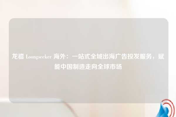 龙禧 Loongseeker 海外：一站式全域出海广告投发服务，赋能中国制造走向全球市场