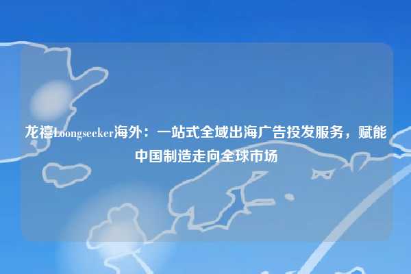 龙禧Loongseeker海外：一站式全域出海广告投发服务，赋能中国制造走向全球市场