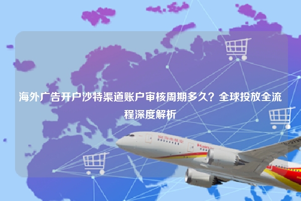 海外广告开户沙特渠道账户审核周期多久？全球投放全流程深度解析