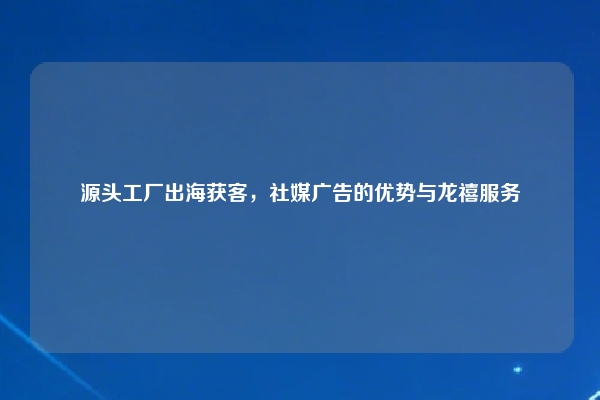 源头工厂出海获客，社媒广告的优势与龙禧服务