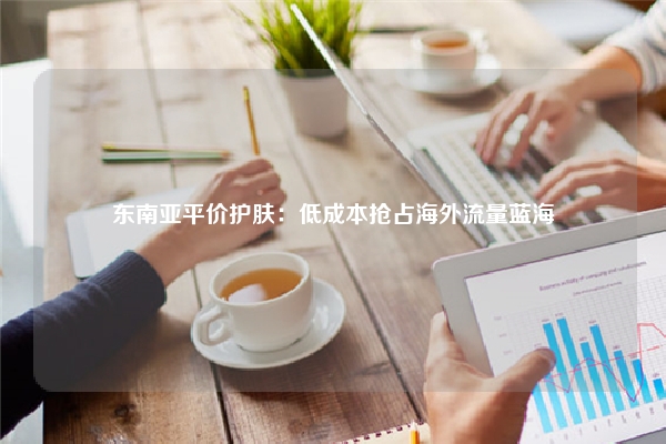 东南亚平价护肤：低成本抢占海外流量蓝海