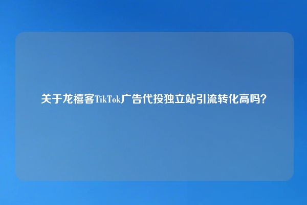 关于龙禧客TikTok广告代投独立站引流转化高吗？
