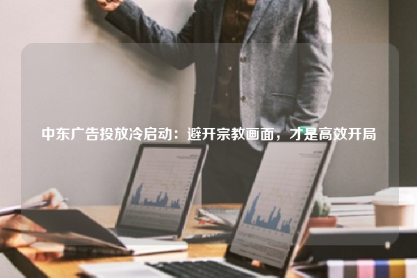 中东广告投放冷启动：避开宗教画面，才是高效开局