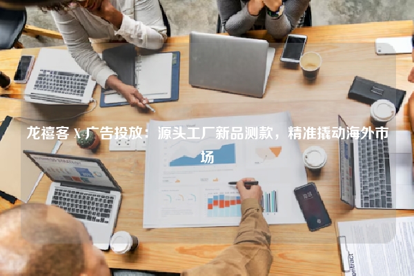 龙禧客 X 广告投放：源头工厂新品测款，精准撬动海外市场