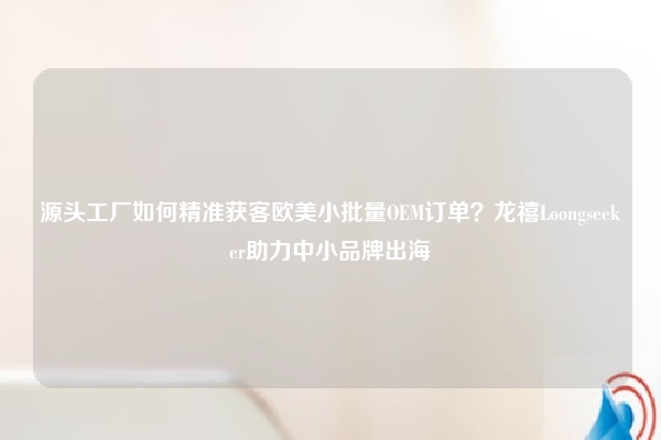 源头工厂如何精准获客欧美小批量OEM订单？龙禧Loongseeker助力中小品牌出海