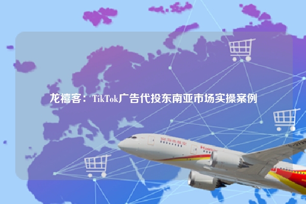 龙禧客：TikTok广告代投东南亚市场实操案例