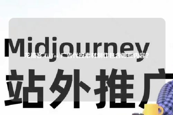 龙禧客 TikTok 广告代投素材制作包含哪些内容？