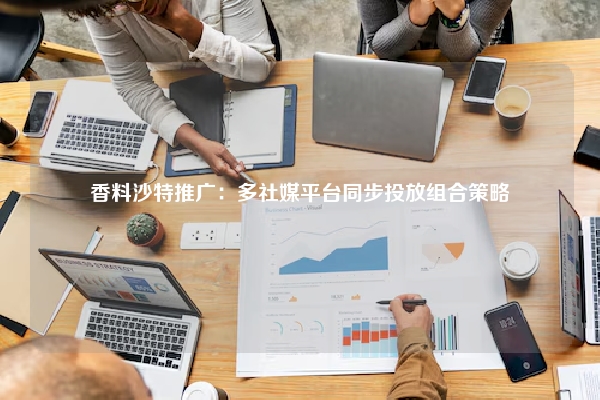 香料沙特推广：多社媒平台同步投放组合策略