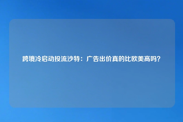 跨境冷启动投流沙特：广告出价真的比欧美高吗？