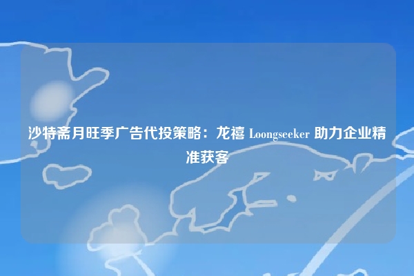 沙特斋月旺季广告代投策略：龙禧 Loongseeker 助力企业精准获客