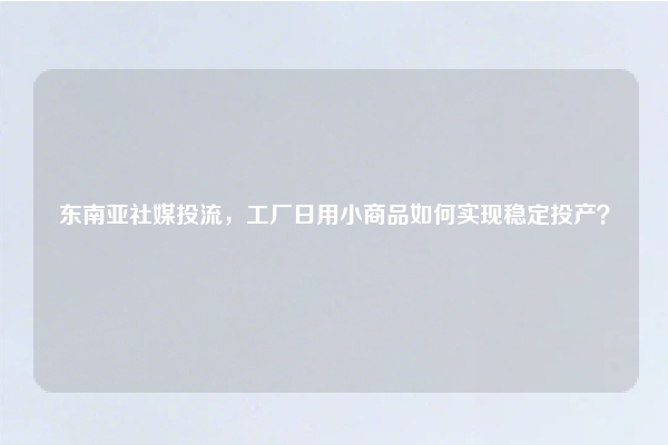 东南亚社媒投流，工厂日用小商品如何实现稳定投产？