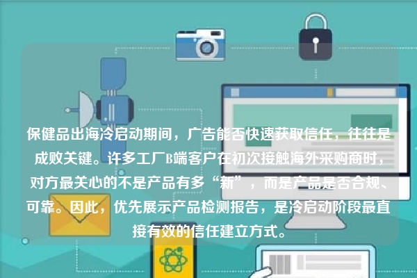 保健品出海冷启动期间，广告能否快速获取信任，往往是成败关键。许多工厂B端客户在初次接触海外采购商时，对方最关心的不是产品有多“新”，而是产品是否合规、可靠。因此，优先展示产品检测报告，是冷启动阶段最直接有效的信任建立方式。