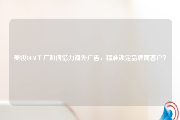 美妆OEM工厂如何借力海外广告，精准锁定品牌商客户？