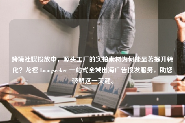 跨境社媒投放中，源头工厂的实拍素材为何能显著提升转化？龙禧 Loongseeker 一站式全域出海广告投发服务，助您破解这一关键。