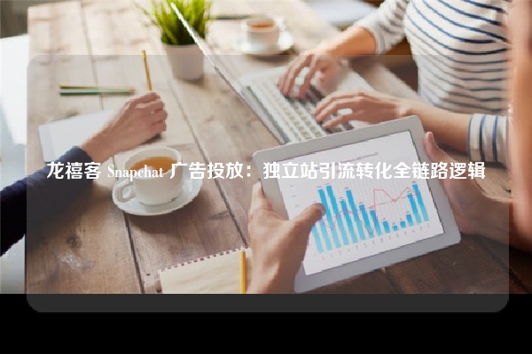 龙禧客 Snapchat 广告投放：独立站引流转化全链路逻辑