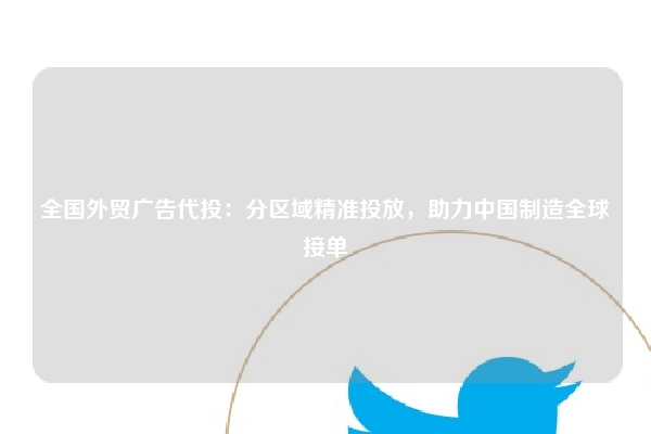 全国外贸广告代投：分区域精准投放，助力中国制造全球接单