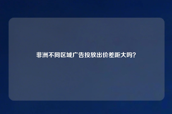 非洲不同区域广告投放出价差距大吗？