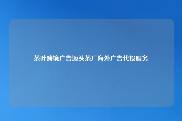 茶叶跨境广告源头茶厂海外广告代投服务