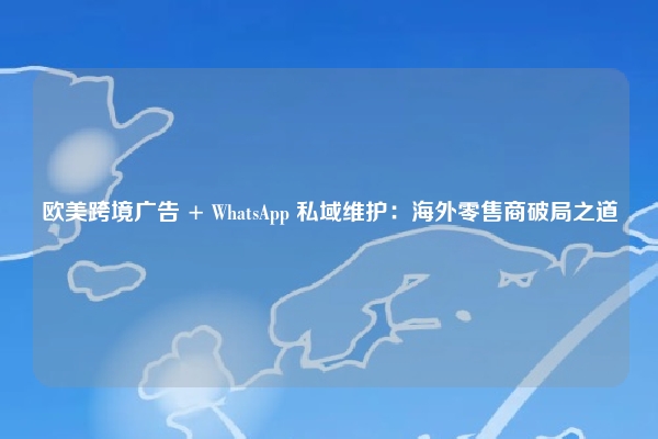 欧美跨境广告 + WhatsApp 私域维护：海外零售商破局之道