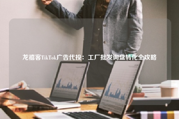 龙禧客TikTok广告代投：工厂批发询盘转化全攻略