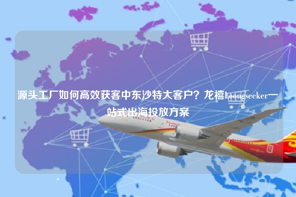 源头工厂如何高效获客中东沙特大客户？龙禧Loongseeker一站式出海投放方案