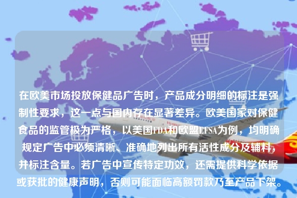 在欧美市场投放保健品广告时，产品成分明细的标注是强制性要求，这一点与国内存在显著差异。欧美国家对保健食品的监管极为严格，以美国FDA和欧盟EFSA为例，均明确规定广告中必须清晰、准确地列出所有活性成分及辅料，并标注含量。若广告中宣传特定功效，还需提供科学依据或获批的健康声明，否则可能面临高额罚款乃至产品下架。