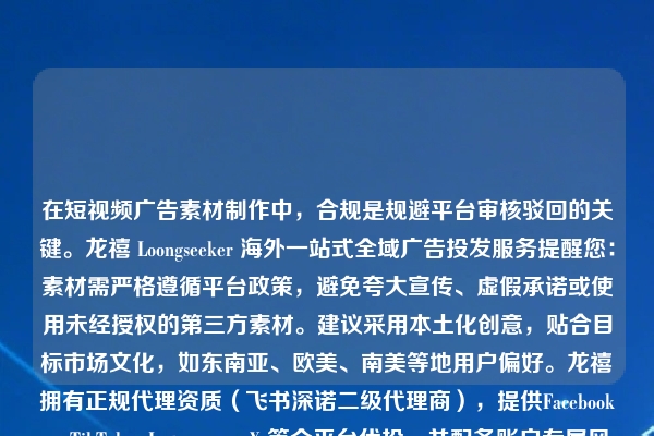 在短视频广告素材制作中，合规是规避平台审核驳回的关键。龙禧 Loongseeker 海外一站式全域广告投发服务提醒您：素材需严格遵循平台政策，避免夸大宣传、虚假承诺或使用未经授权的第三方素材。建议采用本土化创意，贴合目标市场文化，如东南亚、欧美、南美等地用户偏好。龙禧拥有正规代理资质（飞书深诺二级代理商），提供Facebook、TikTok、Instagram、X 等全平台代投，并配备账户专属风控通道，有效防范限流封号风险。