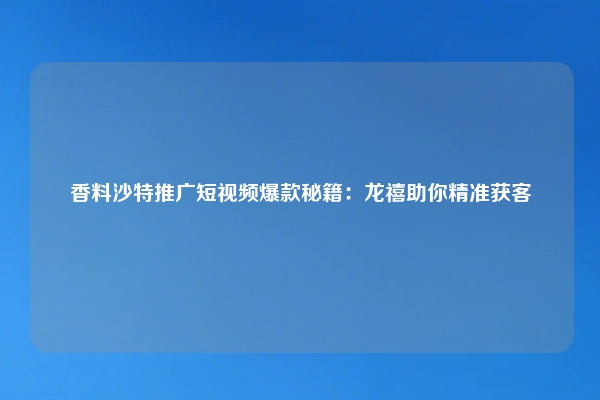 香料沙特推广短视频爆款秘籍：龙禧助你精准获客