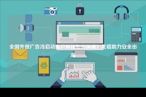 全国外贸广告冷启动账户风控如何保障？龙禧助力安全出海