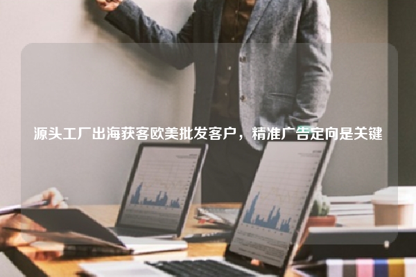源头工厂出海获客欧美批发客户,精准广告定向是关键