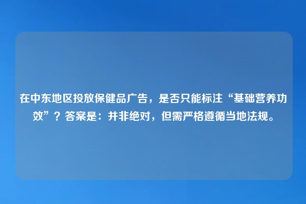 在中东地区投放保健品广告,是否只能标注“基础营养功效”?答案是:并非绝对,但需严格遵循当地法规。
