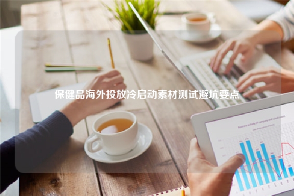 保健品海外投放冷启动素材测试避坑要点