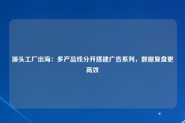 源头工厂出海：多产品线分开搭建广告系列，数据复盘更高效