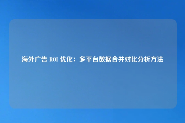 海外广告 ROI 优化：多平台数据合并对比分析方法
