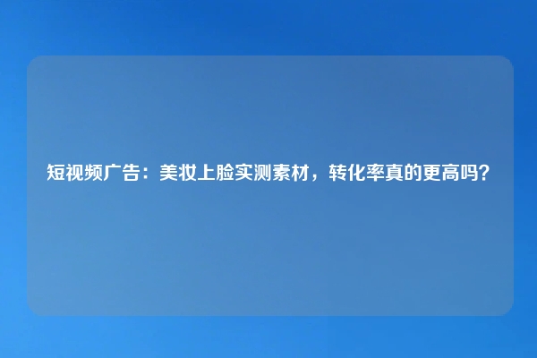 短视频广告：美妆上脸实测素材，转化率真的更高吗？
