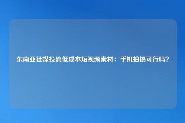 东南亚社媒投流低成本短视频素材：手机拍摄可行吗？