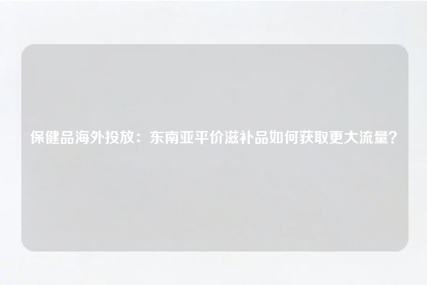 保健品海外投放：东南亚平价滋补品如何获取更大流量？