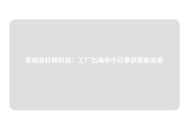 东南亚社媒投流：工厂出海中小订单获客新渠道