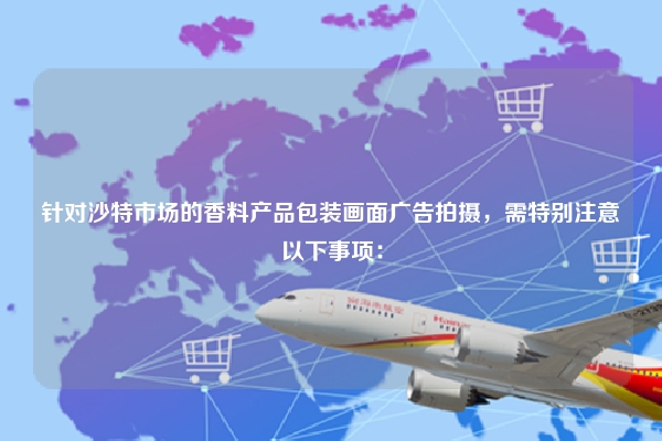 针对沙特市场的香料产品包装画面广告拍摄，需特别注意以下事项：