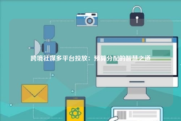 跨境社媒多平台投放：预算分配的智慧之道